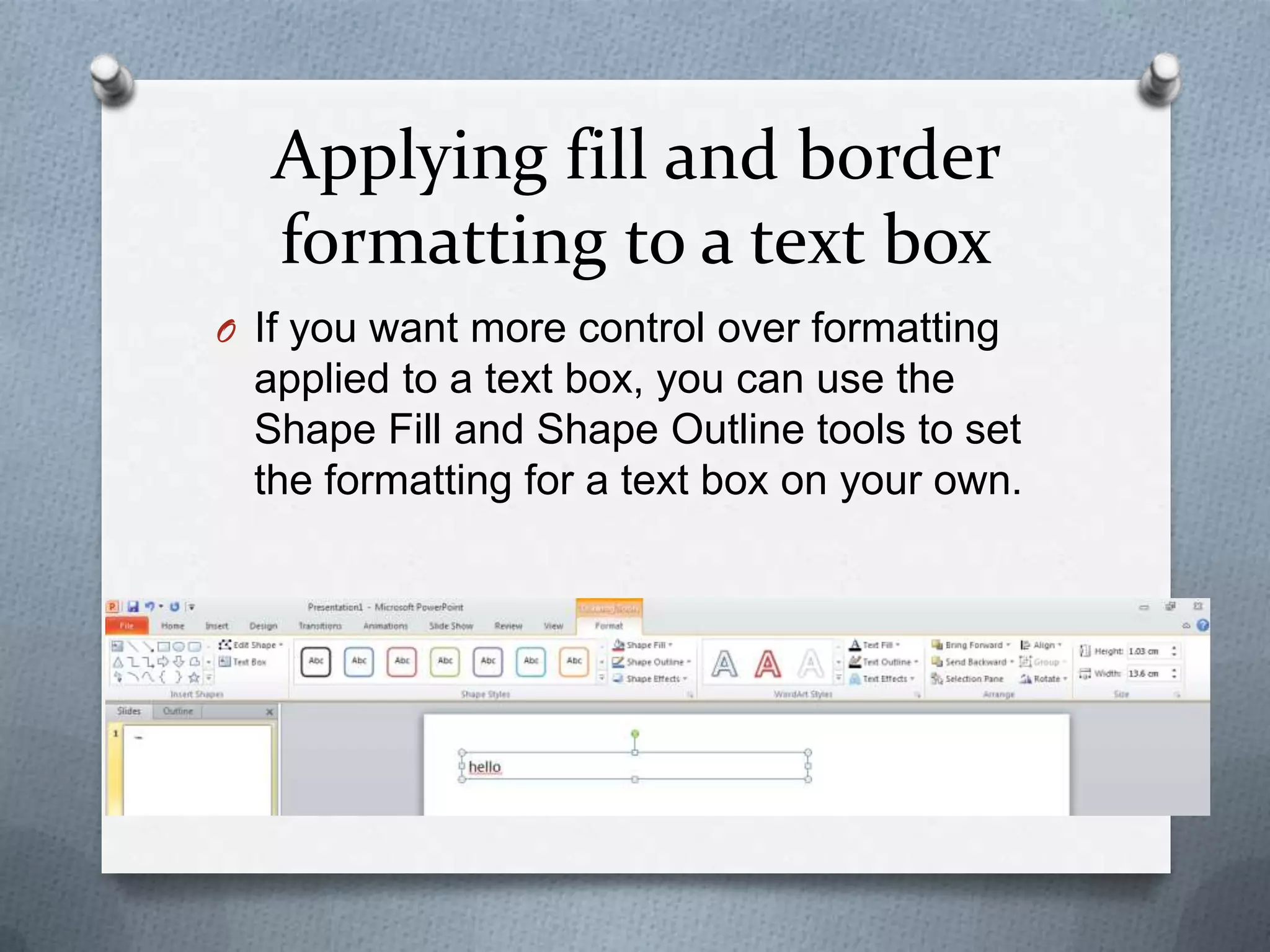 Applying fill and border
   formatting to a text box
O If you want more control over formatting
  applied to a text box, you can use the
  Shape Fill and Shape Outline tools to set
  the formatting for a text box on your own.
 
