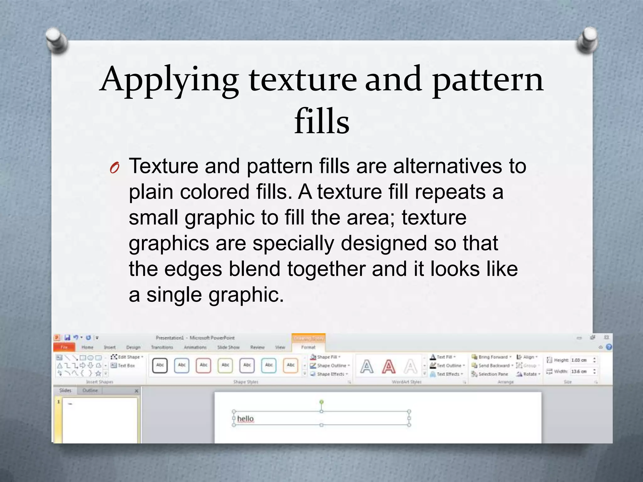 Applying texture and pattern
            fills
O Texture and pattern fills are alternatives to
  plain colored fills. A texture fill repeats a
  small graphic to fill the area; texture
  graphics are specially designed so that
  the edges blend together and it looks like
  a single graphic.
 