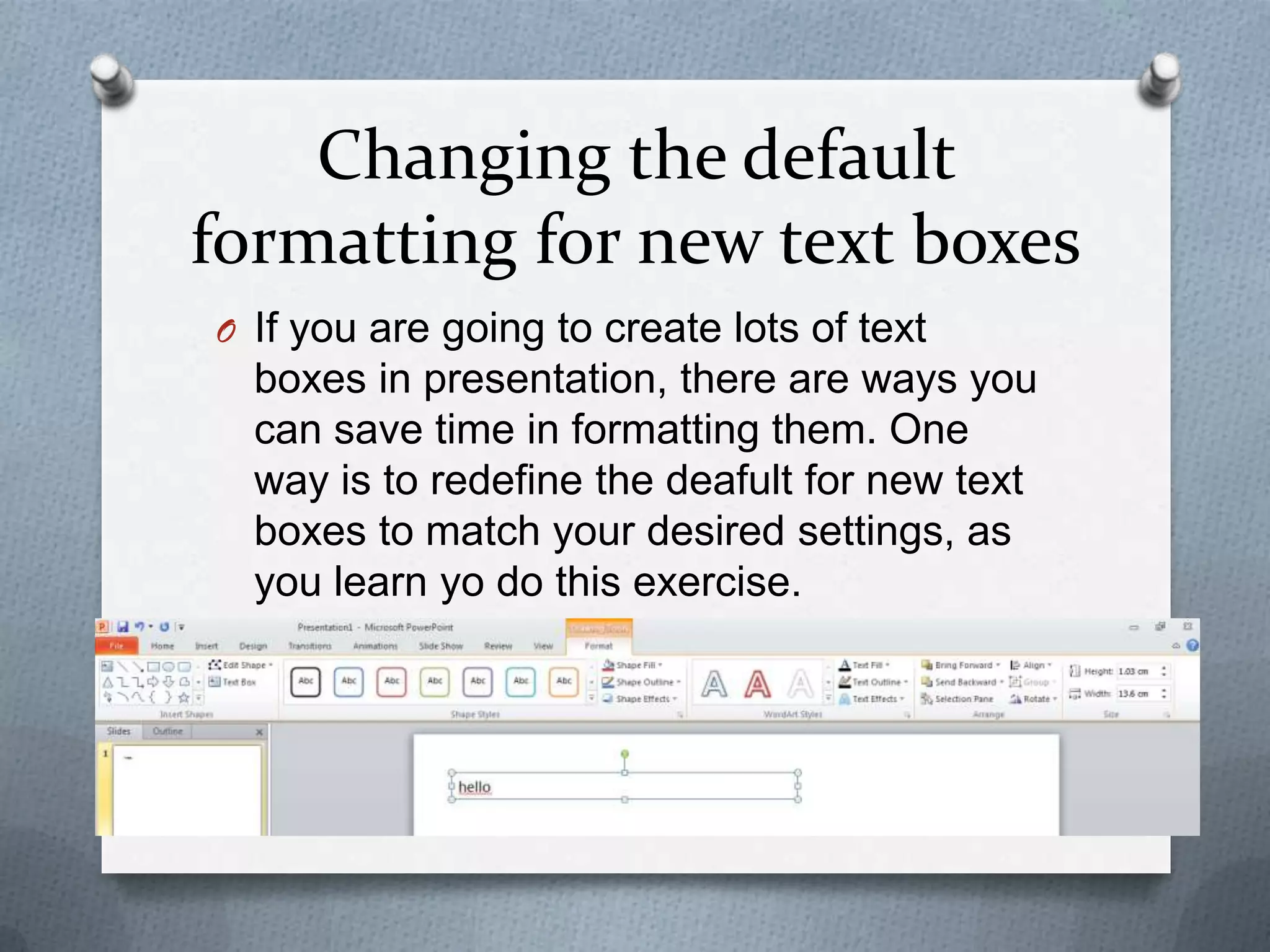 Changing the default
formatting for new text boxes
O If you are going to create lots of text
  boxes in presentation, there are ways you
  can save time in formatting them. One
  way is to redefine the deafult for new text
  boxes to match your desired settings, as
  you learn yo do this exercise.
 