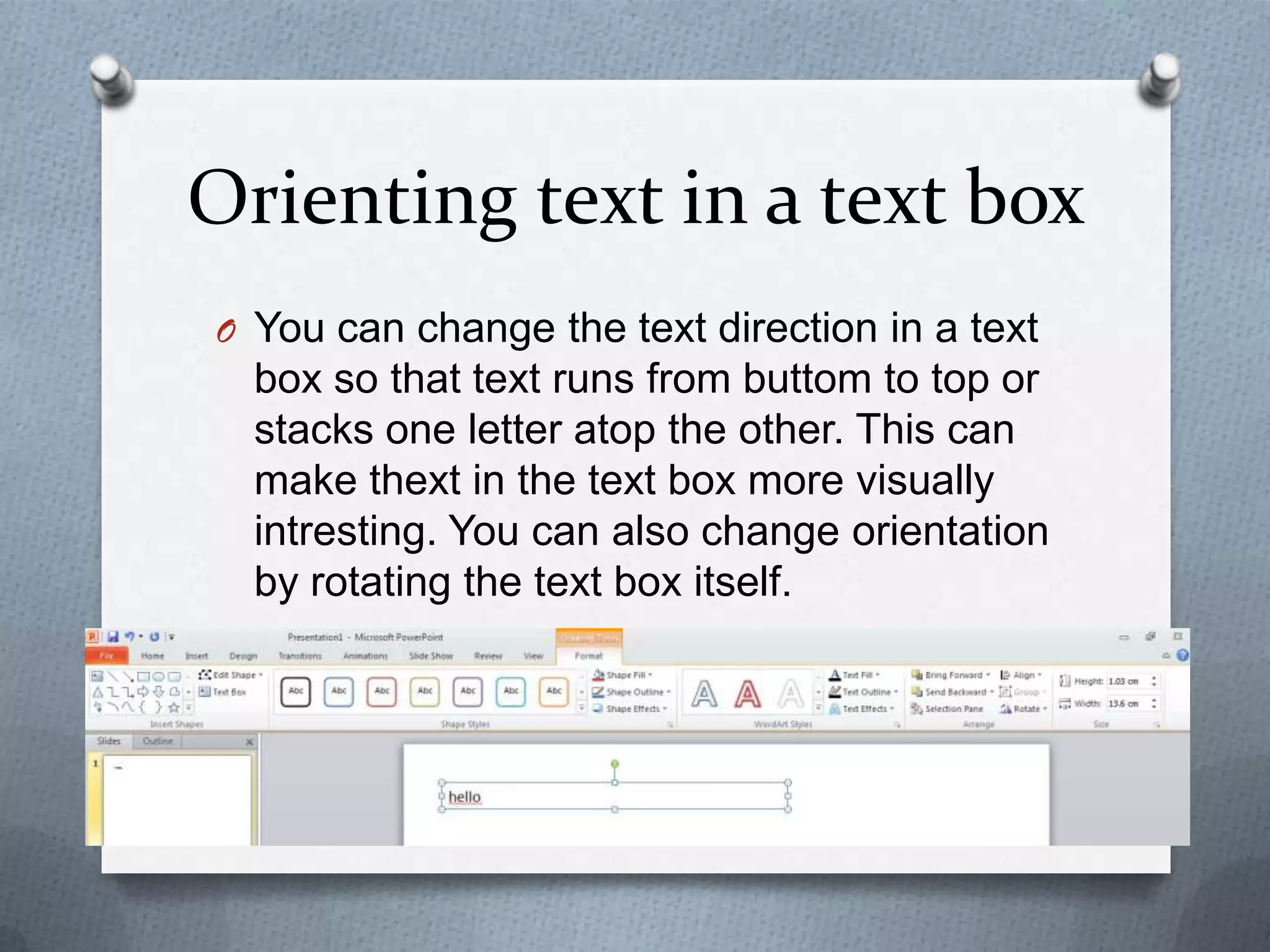 Orienting text in a text box
O You can change the text direction in a text
  box so that text runs from buttom to top or
  stacks one letter atop the other. This can
  make thext in the text box more visually
  intresting. You can also change orientation
  by rotating the text box itself.
 