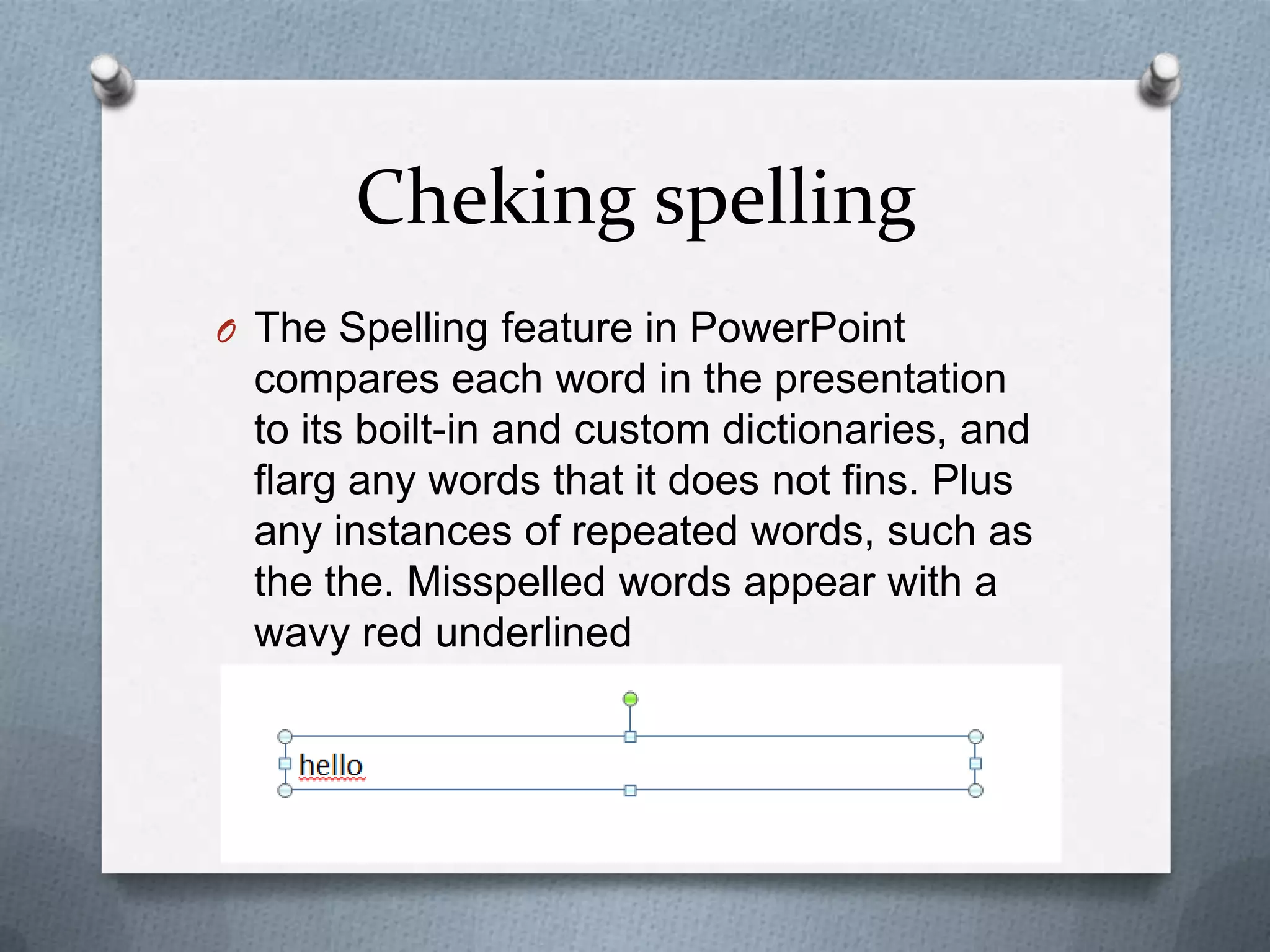 Cheking spelling
O The Spelling feature in PowerPoint
 compares each word in the presentation
 to its boilt-in and custom dictionaries, and
 flarg any words that it does not fins. Plus
 any instances of repeated words, such as
 the the. Misspelled words appear with a
 wavy red underlined
 