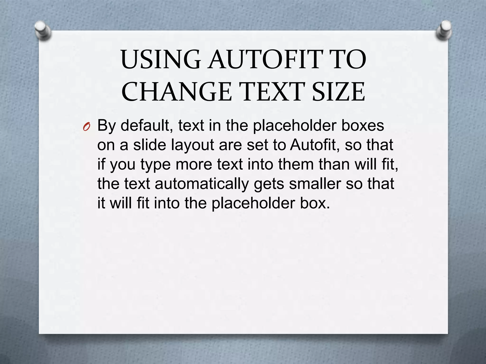 USING AUTOFIT TO
     CHANGE TEXT SIZE
O By default, text in the placeholder boxes
  on a slide layout are set to Autofit, so that
  if you type more text into them than will fit,
  the text automatically gets smaller so that
  it will fit into the placeholder box.
 
