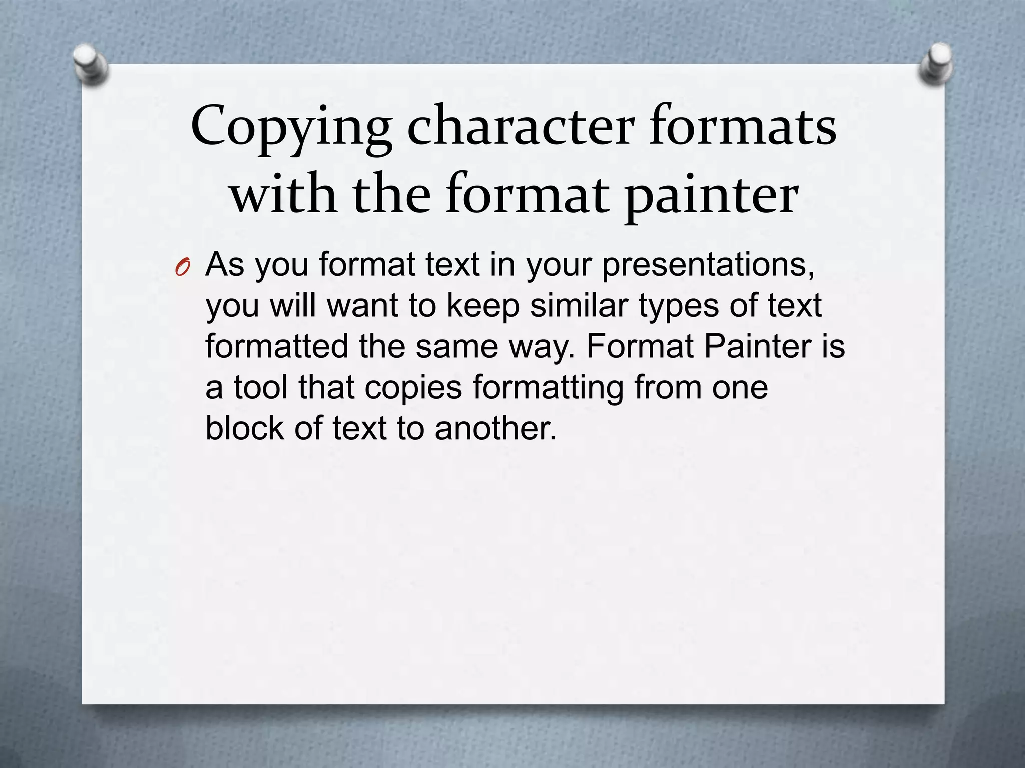 Copying character formats
  with the format painter
O As you format text in your presentations,
  you will want to keep similar types of text
  formatted the same way. Format Painter is
  a tool that copies formatting from one
  block of text to another.
 