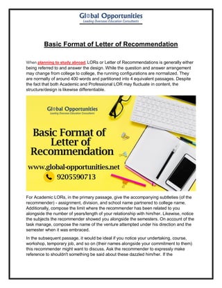 Basic Format of Letter of Recommendation
When planning to study abroad, LORs or Letter of Recommendations is generally either
being referred to and answer the design. While the question and answer arrangement
may change from college to college, the running configurations are normalized. They
are normally of around 400 words and partitioned into 4 equivalent passages. Despite
the fact that both Academic and Professional LOR may fluctuate in content, the
structure/design is likewise differentiable.
For Academic LORs, in the primary passage, give the accompanying subtleties (of the
recommender) - assignment, division, and school name partnered to college name.
Additionally, compose the limit where the recommender has been related to you
alongside the number of years/length of your relationship with him/her. Likewise, notice
the subjects the recommender showed you alongside the semesters. On account of the
task manage, compose the name of the venture attempted under his direction and the
semester when it was embraced.
In the subsequent passage, it would be ideal if you notice your undertaking, course,
workshop, temporary job, and so on (their names alongside your commitment to them)
this recommender might want to discuss. Ask the recommender to expressly make
reference to shouldn't something be said about these dazzled him/her. If the
 