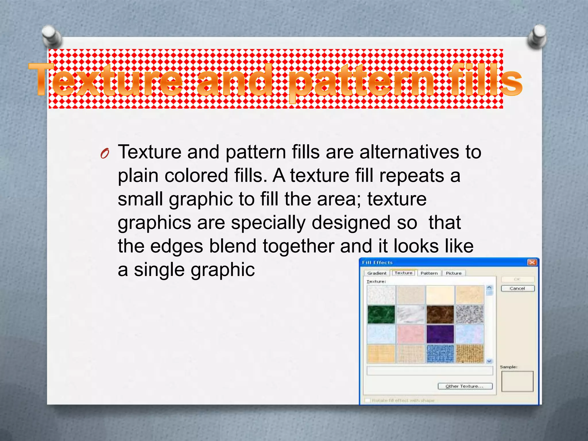 O Texture and pattern fills are alternatives to
  plain colored fills. A texture fill repeats a
  small graphic to fill the area; texture
  graphics are specially designed so that
  the edges blend together and it looks like
  a single graphic
 