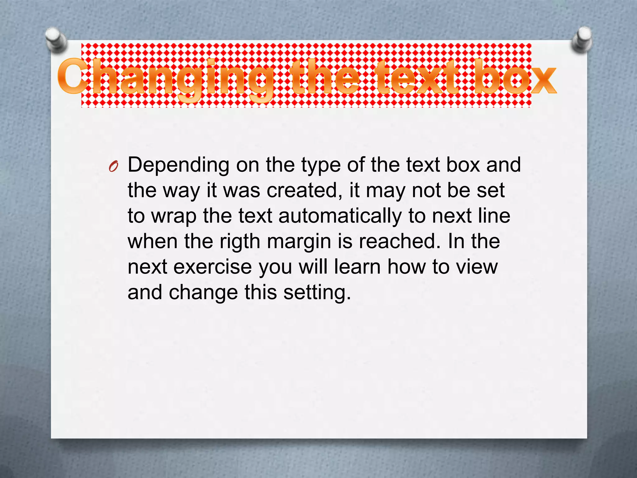 O Depending on the type of the text box and
 the way it was created, it may not be set
 to wrap the text automatically to next line
 when the rigth margin is reached. In the
 next exercise you will learn how to view
 and change this setting.
 