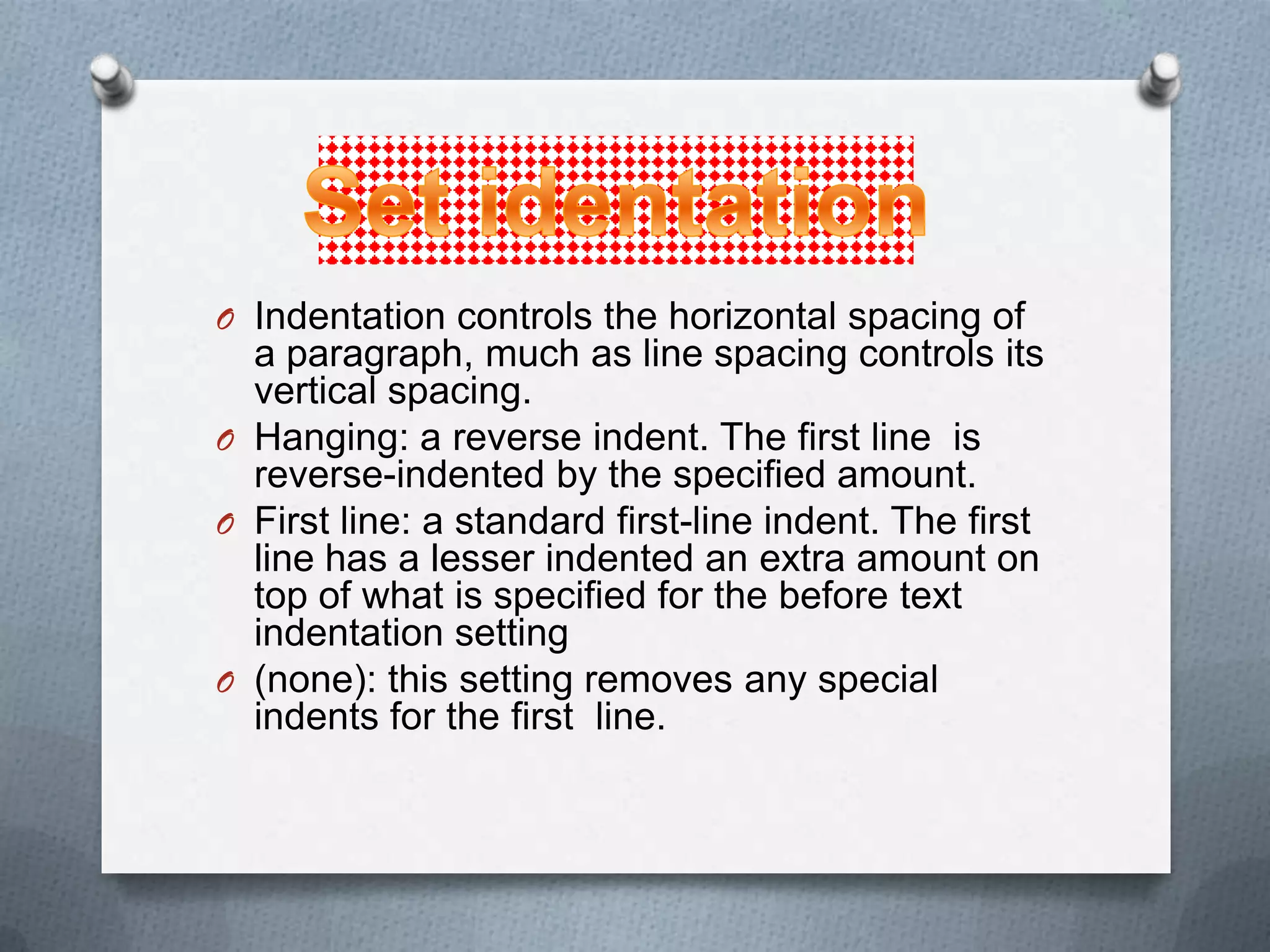 O Indentation controls the horizontal spacing of
  a paragraph, much as line spacing controls its
  vertical spacing.
O Hanging: a reverse indent. The first line is
  reverse-indented by the specified amount.
O First line: a standard first-line indent. The first
  line has a lesser indented an extra amount on
  top of what is specified for the before text
  indentation setting
O (none): this setting removes any special
  indents for the first line.
 