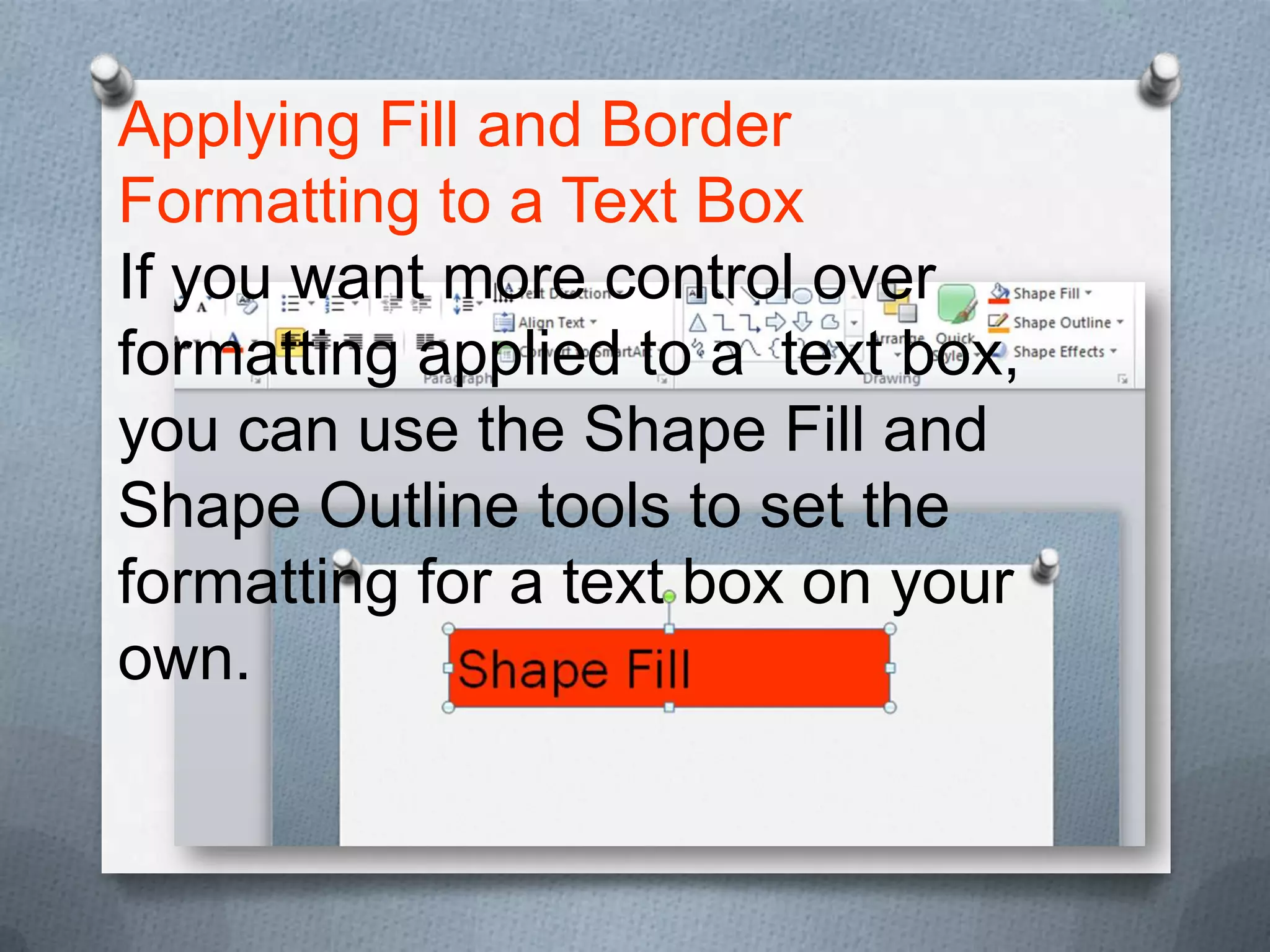 Applying Fill and Border
Formatting to a Text Box
If you want more control over
formatting applied to a text box,
you can use the Shape Fill and
Shape Outline tools to set the
formatting for a text box on your
own.
 