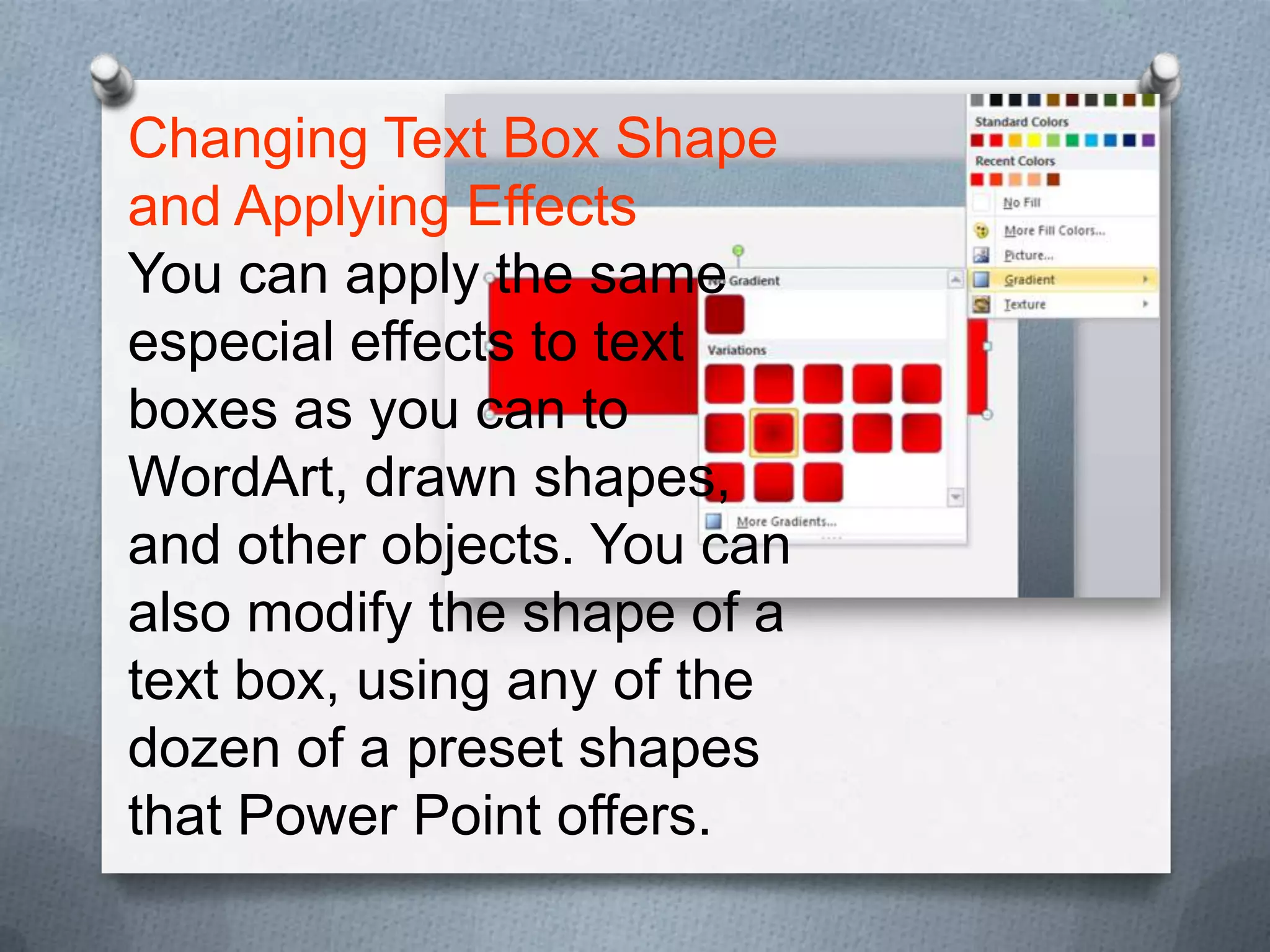 Changing Text Box Shape
and Applying Effects
You can apply the same
especial effects to text
boxes as you can to
WordArt, drawn shapes,
and other objects. You can
also modify the shape of a
text box, using any of the
dozen of a preset shapes
that Power Point offers.
 