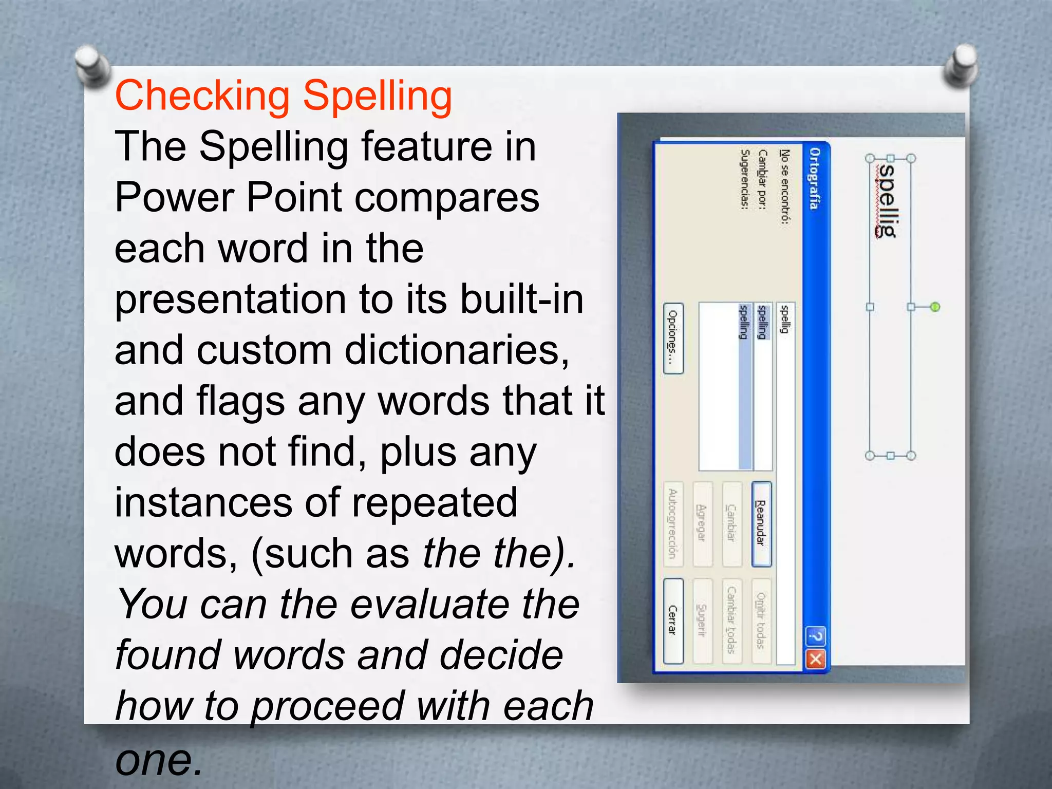 Checking Spelling
The Spelling feature in
Power Point compares
each word in the
presentation to its built-in
and custom dictionaries,
and flags any words that it
does not find, plus any
instances of repeated
words, (such as the the).
You can the evaluate the
found words and decide
how to proceed with each
one.
 