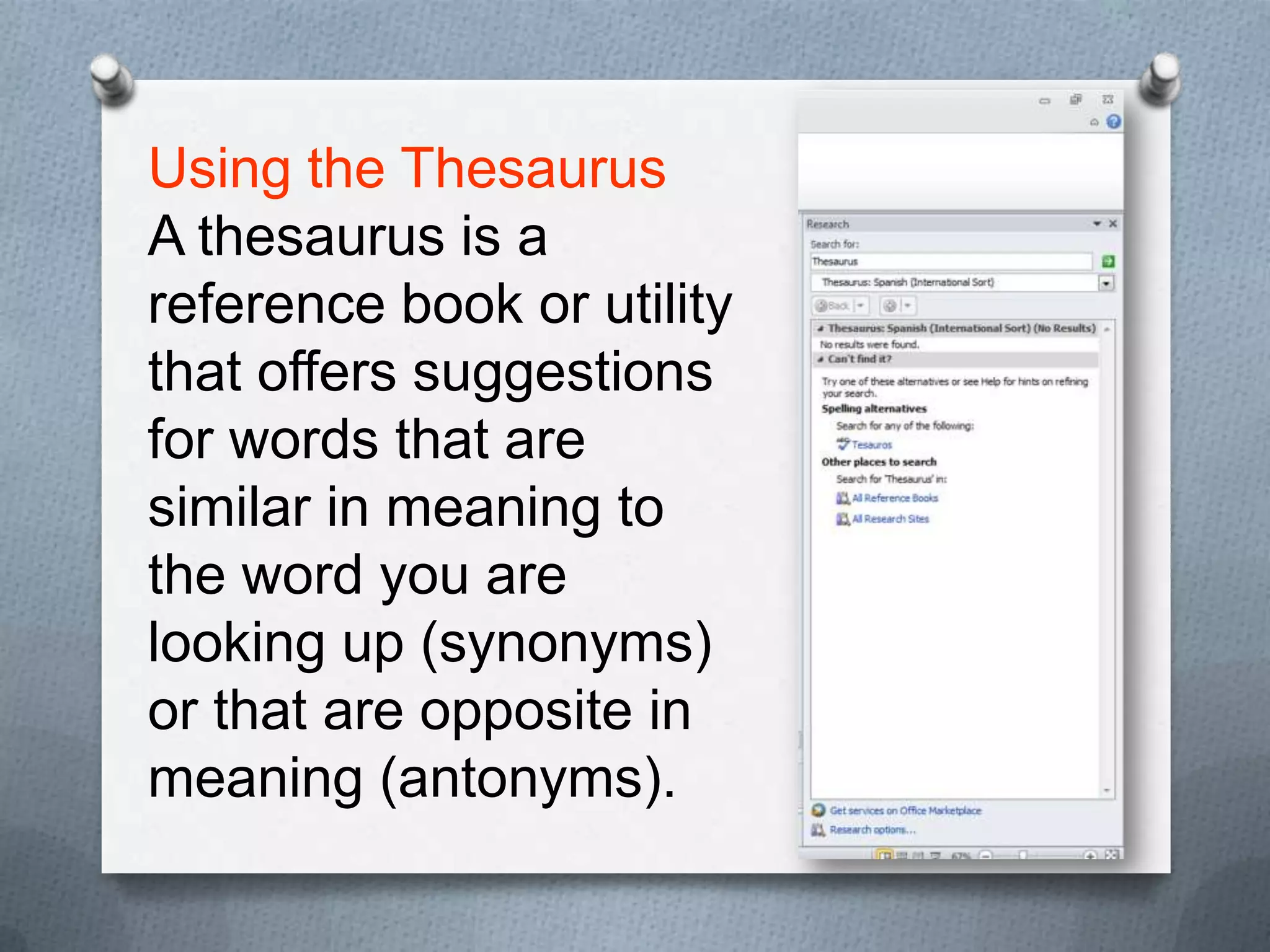 Using the Thesaurus
A thesaurus is a
reference book or utility
that offers suggestions
for words that are
similar in meaning to
the word you are
looking up (synonyms)
or that are opposite in
meaning (antonyms).
 