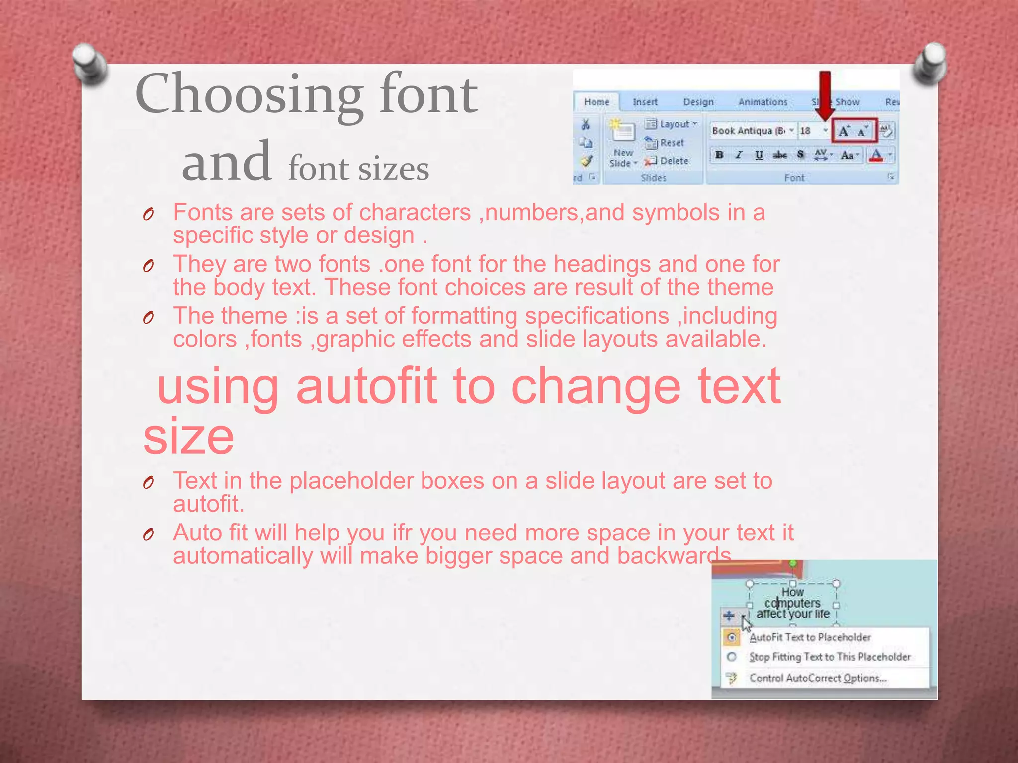 Choosing font
 and font sizes
O Fonts are sets of characters ,numbers,and symbols in a
  specific style or design .
O They are two fonts .one font for the headings and one for
  the body text. These font choices are result of the theme
O The theme :is a set of formatting specifications ,including
  colors ,fonts ,graphic effects and slide layouts available.

 using autofit to change text
size
O Text in the placeholder boxes on a slide layout are set to
  autofit.
O Auto fit will help you ifr you need more space in your text it
  automatically will make bigger space and backwards .
 