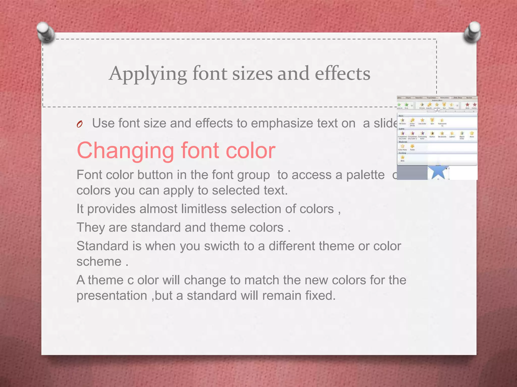 Applying font sizes and effects

O Use font size and effects to emphasize text on a slide .

Changing font color
Font color button in the font group to access a palette of
colors you can apply to selected text.
It provides almost limitless selection of colors ,
They are standard and theme colors .
Standard is when you swicth to a different theme or color
scheme .
A theme c olor will change to match the new colors for the
presentation ,but a standard will remain fixed.
 