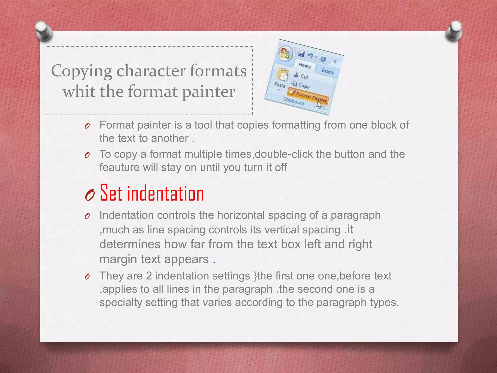 Copying character formats
 whit the format painter
    O Format painter is a tool that copies formatting from one block of
      the text to another .
    O To copy a format multiple times,double-click the button and the
      feauture will stay on until you turn it off

    O Set indentation
    O   Indentation controls the horizontal spacing of a paragraph
        ,much as line spacing controls its vertical spacing .it
        determines how far from the text box left and right
        margin text appears .
    O   They are 2 indentation settings }the first one one,before text
        ,applies to all lines in the paragraph .the second one is a
        specialty setting that varies according to the paragraph types.
 