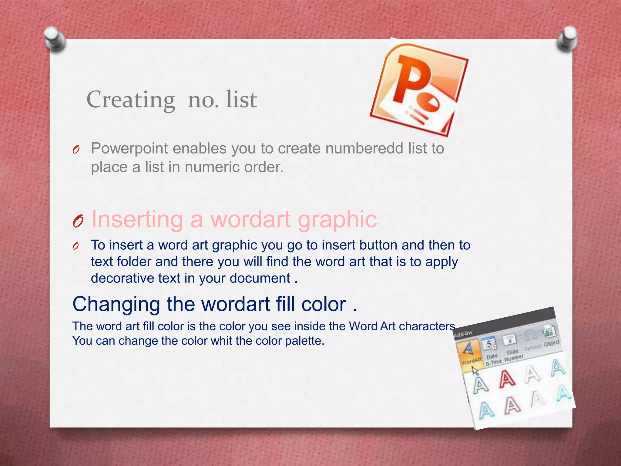 Creating no. list
O Powerpoint enables you to create numberedd list to
    place a list in numeric order.


O Inserting a wordart graphic
O   To insert a word art graphic you go to insert button and then to
    text folder and there you will find the word art that is to apply
    decorative text in your document .

Changing the wordart fill color .
The word art fill color is the color you see inside the Word Art characters .
You can change the color whit the color palette.
 