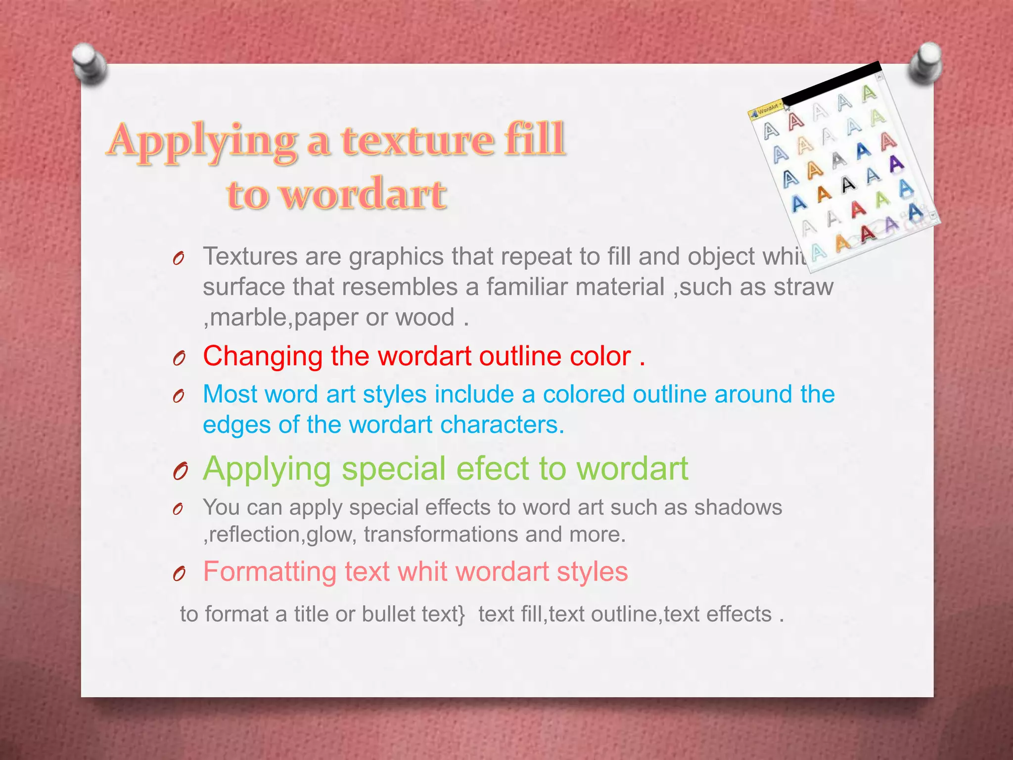 O Textures are graphics that repeat to fill and object whit a
    surface that resembles a familiar material ,such as straw
    ,marble,paper or wood .
O Changing the wordart outline color .
O Most word art styles include a colored outline around the
    edges of the wordart characters.
O Applying special efect to wordart
O   You can apply special effects to word art such as shadows
    ,reflection,glow, transformations and more.
O Formatting text whit wordart styles
to format a title or bullet text} text fill,text outline,text effects .
 