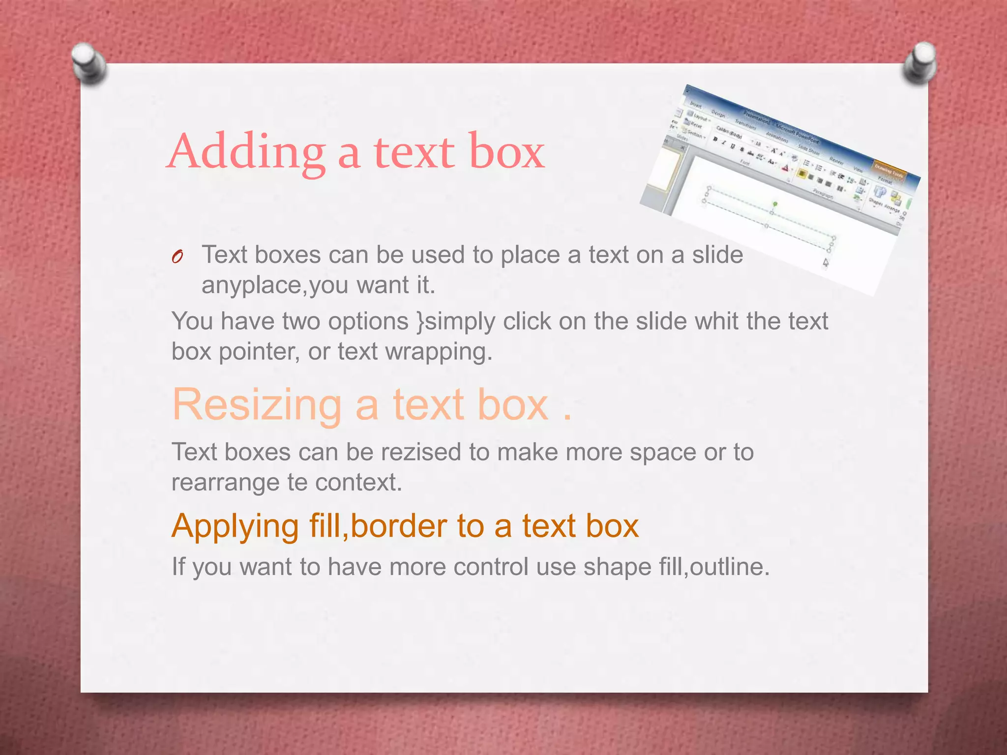 Adding a text box
O Text boxes can be used to place a text on a slide
  anyplace,you want it.
You have two options }simply click on the slide whit the text
box pointer, or text wrapping.

Resizing a text box .
Text boxes can be rezised to make more space or to
rearrange te context.
Applying fill,border to a text box
If you want to have more control use shape fill,outline.
 