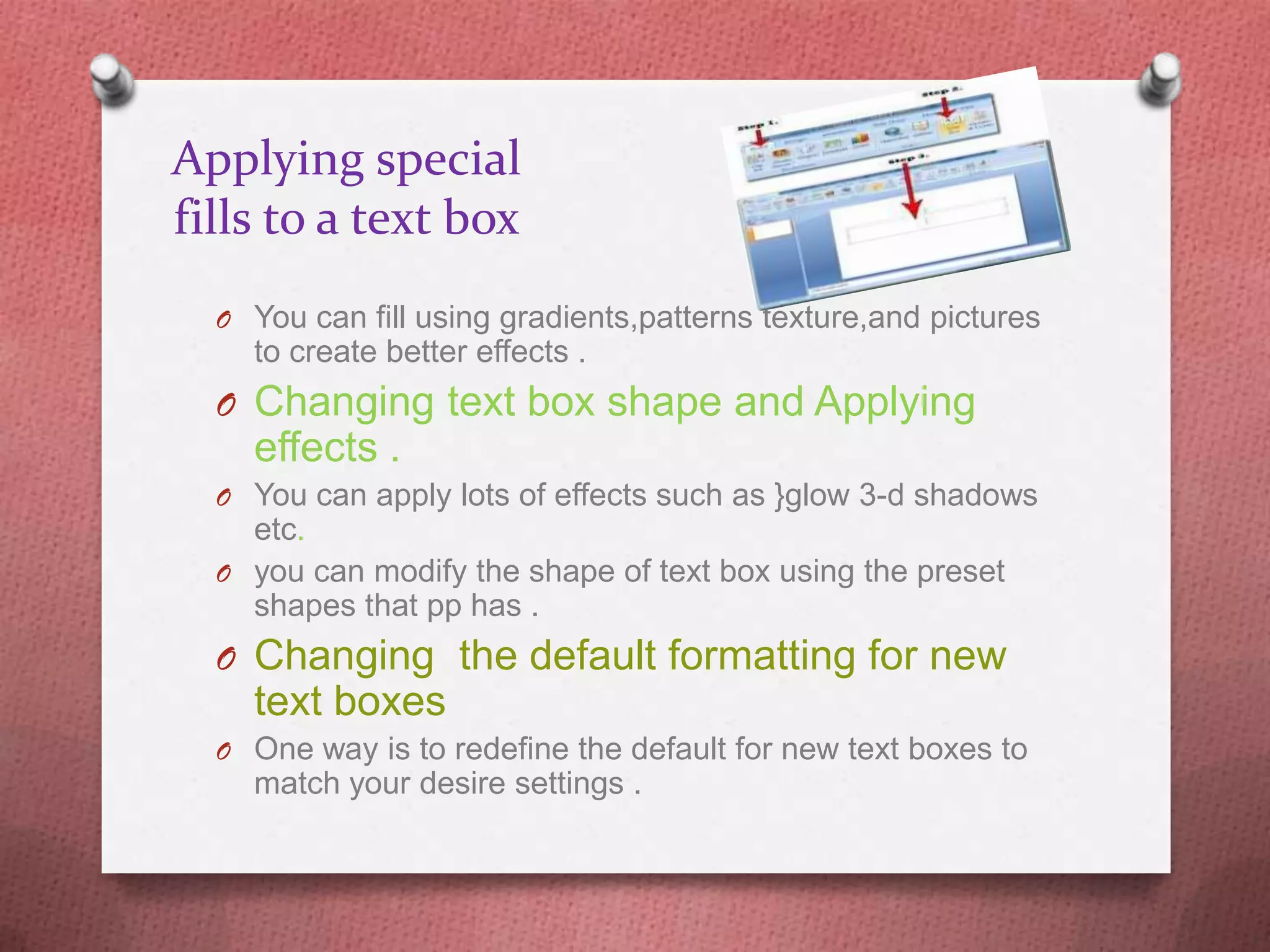 Applying special
fills to a text box
  O You can fill using gradients,patterns texture,and pictures
    to create better effects .
  O Changing text box shape and Applying
    effects .
  O You can apply lots of effects such as }glow 3-d shadows
    etc.
  O you can modify the shape of text box using the preset
    shapes that pp has .
  O Changing the default formatting for new
    text boxes
  O One way is to redefine the default for new text boxes to
    match your desire settings .
 