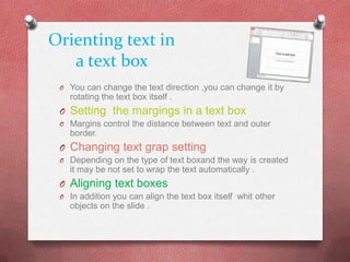 Orienting text in
   a text box
 O You can change the text direction ,you can change it by
   rotating the text box itself .
 O Setting the margings in a text box
 O Margins control the distance between text and outer
   border.
 O Changing text grap setting
 O Depending on the type of text boxand the way is created
   it may be not set to wrap the text automatically .
 O Aligning text boxes
 O In addition you can align the text box itself whit other
   objects on the slide .
 