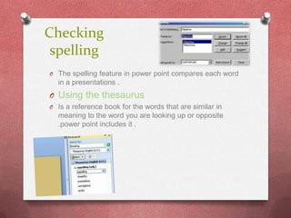 Checking
 spelling
O The spelling feature in power point compares each word
  in a presentations .
O Using the thesaurus
O Is a reference book for the words that are similar in
  meaning to the word you are looking up or opposite
  .power point includes it .
 