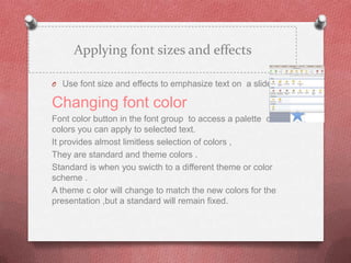 Applying font sizes and effects

O Use font size and effects to emphasize text on a slide .

Changing font color
Font color button in the font group to access a palette of
colors you can apply to selected text.
It provides almost limitless selection of colors ,
They are standard and theme colors .
Standard is when you swicth to a different theme or color
scheme .
A theme c olor will change to match the new colors for the
presentation ,but a standard will remain fixed.
 