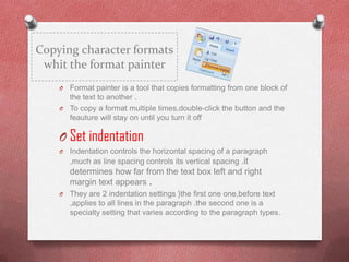 Copying character formats
 whit the format painter
    O Format painter is a tool that copies formatting from one block of
      the text to another .
    O To copy a format multiple times,double-click the button and the
      feauture will stay on until you turn it off

    O Set indentation
    O   Indentation controls the horizontal spacing of a paragraph
        ,much as line spacing controls its vertical spacing .it
        determines how far from the text box left and right
        margin text appears .
    O   They are 2 indentation settings }the first one one,before text
        ,applies to all lines in the paragraph .the second one is a
        specialty setting that varies according to the paragraph types.
 