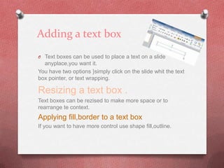 Adding a text box
O Text boxes can be used to place a text on a slide
  anyplace,you want it.
You have two options }simply click on the slide whit the text
box pointer, or text wrapping.

Resizing a text box .
Text boxes can be rezised to make more space or to
rearrange te context.
Applying fill,border to a text box
If you want to have more control use shape fill,outline.
 