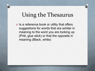 Using the Thesaurus
O Is a reference book or utility that offers
  suggestions for words that are similar in
  meaning to the word you are looking up
  (Pritt, glue stick) or that the opposite in
  meaning (Black, white)
 