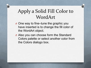 Apply a Solid Fill Color to
         WordArt
O One way to fine–tune the graphic you
  have inserted is to change the fill color of
  the WordArt object.
O Also you can choose form the Standard
  Colors palette or select another color from
  the Colors dialogo box.
 