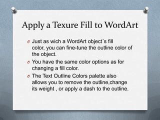Apply a Texure Fill to WordArt
 O Just as wich a WordArt object´s fill
   color, you can fine-tune the outline color of
   the object.
 O You have the same color options as for
   changing a fill color.
 O The Text Outline Colors palette also
   allows you to remove the outline,change
   its weight , or apply a dash to the outline.
 