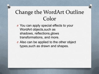 Change the WordArt Outline
           Color
O You can apply special effects to your
  WordArt objects,such as
  shadows, reflections,glows
  transformations, and more.
O Also can be applied to the other object
  types,such as drawn and shapes.
 