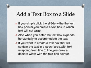 Add a Text Box to a Slide
O If you simply click the sli8de withe the text
  box pointer,you create a text box in which
  text will not wrap.
O Also when you enter the text box expands
  horizontally to accommodate the text.
O If you want to create a text box that will
  contain the text in a specif area,with text
  wrapping from line to line,you draw a
  desierd width with the text box pointer.
 