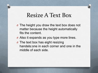 Resize A Text Box
O The height you draw the text box does not
  matter because the height automatically
  fits the content.
O Also it expands as you type more lines.
O The text box has eight resizing
  handels:one in each corner and one in the
  middle of each side.
 