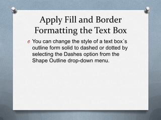 Apply Fill and Border
  Formatting the Text Box
O You can change the style of a text box´s
  outline form solid to dashed or dotted by
  selecting the Dashes option from the
  Shape Outline drop-down menu.
 
