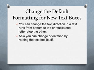 Change the Default
Formatting for New Text Boxes
 O You can change the text direction in a text
   runs from bottom to top or stacks one
   letter atop the other.
 O Aslo you can change orientation by
   roating the text box itself.
 