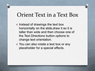 Orient Text in a Text Box
O Instead of drawings the text box
  horizontally on the slide,draw it so it is
  taller than wide and then choose one of
  the Text Directions button options to
  change text orientation.
O You can also rotate a text box or any
  placeholder for a special effects.
 