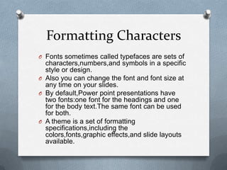 Formatting Characters
O Fonts sometimes called typefaces are sets of
  characters,numbers,and symbols in a specific
  style or design.
O Also you can change the font and font size at
  any time on your slides.
O By default,Power point presentations have
  two fonts:one font for the headings and one
  for the body text.The same font can be used
  for both.
O A theme is a set of formatting
  specifications,including the
  colors,fonts,graphic effects,and slide layouts
  available.
 