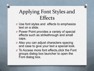 Applying Font Styles and
          Effects
O Use font styles and effects to emphasize
  text on a slide.
O Power Point provides a variety of special
  effects such as strikethrough and small
  caps.
O Also you can adjust characters spacing
  and case to give your text a special look.
O To Accese more font effects,click the Font
  groups dialog box launcher to open the
  Font dialog box.
 