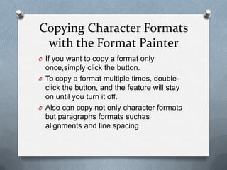 Copying Character Formats
 with the Format Painter
O If you want to copy a format only
  once,simply click the button.
O To copy a format multiple times, double-
  click the button, and the feature will stay
  on until you turn it off.
O Also can copy not only character formats
  but paragraphs formats suchas
  alignments and line spacing.
 