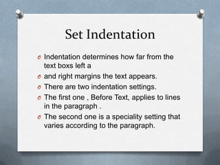 Set Indentation
O Indentation determines how far from the
    text boxs left a
O   and right margins the text appears.
O   There are two indentation settings.
O   The first one , Before Text, applies to lines
    in the paragraph .
O   The second one is a speciality setting that
    varies according to the paragraph.
 