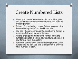Create Numbered Lists
O When you create a numbered list on a slide, you
    can continue it automatically after the last item by
    pressing Enter.
O   To turn off numbering , press Entere twice or click
    the numbering button on the Home tab.
O   You can , however,change the numbering format to
    numerals followed by parentheses,
O   Also to change the numbering format ,click the
    numbering button´s drop-down arrow and select a
    new format from the gallery.
O   For more control over the numbering format ,click
    bullets and Yo can use this dialogo box to choose
    what number to start.
 