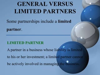 GENERAL VERSUS
LIMITED PARTNERS
Some partnerships include a limited
partner.
LIMITED PARTNER
A partner in a business whose liability is limited
to his or her investment; a limited partner cannot
be actively involved in managing the business.
 