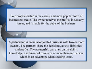 Sole proprietorship is the easiest and most popular form of
business to create. The owner receives the profits, incurs any
losses, and is liable for the debts of the business.
A partnership is an unincorporated business with two or more
owners. The partners share the decisions, assets, liabilities,
and profits. The partnership can draw on the skills,
knowledge, and financial resources of more than one person,
which is an advantage when seeking loans.
 