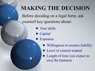 MAKING THE DECISION
Before deciding on a legal form, ask
yourself key questions about:
Your skills
Capital
Expenses
Willingness to assume liability
Level of control wanted
Length of time you expect to
own the business
 