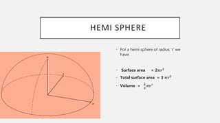 HEMI SPHERE
• For a hemi sphere of radius ‘r’ we
have.
• Surface area = 2𝝅𝒓 𝟐
• Total surface area = 3 𝝅𝒓 𝟐
• Volume =
𝟐
𝟑
𝝅𝒓³
 