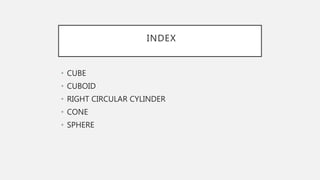 INDEX
• CUBE
• CUBOID
• RIGHT CIRCULAR CYLINDER
• CONE
• SPHERE
 