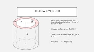 HELLOW CYLINDER
• Let ‘R’ and ‘r’ be the external and
internal radius of a hellow cylinder of
height ‘h’ then.
• Curved surface area=2𝜋ℎ(R+r)
• Total surface area=2𝜋(𝑅 + 𝑟)(𝑅 +
ℎ − 𝑟)
• Volume = 𝜋ℎ(R²+r²)
 
