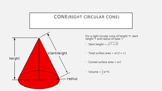 CONE(RIGHT CIRCULAR CONE)
For a right circular cone of height ‘h’ slant
height ‘l’ and radius of base ‘r’
• Slant height = 𝑟2 + ℎ²
• Total surface area = 𝜋𝑟 𝑙 + 𝑟
• Curved surface area = 𝜋𝑟𝑙
• Volume =
1
3
𝜋𝑟²ℎ
 