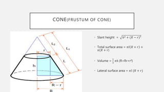 CONE(FRUSTUM OF CONE)
• Slant height = ℎ2 + (𝑅 − 𝑟)²
• Total surface area = 𝜋𝑙 𝑅 + 𝑟 +
𝜋(𝑅 + 𝑟)
• Volume =
1
3
𝜋ℎ (R+Rr+r²)
• Lateral surface area = 𝜋𝑙 (𝑅 + 𝑟)
 