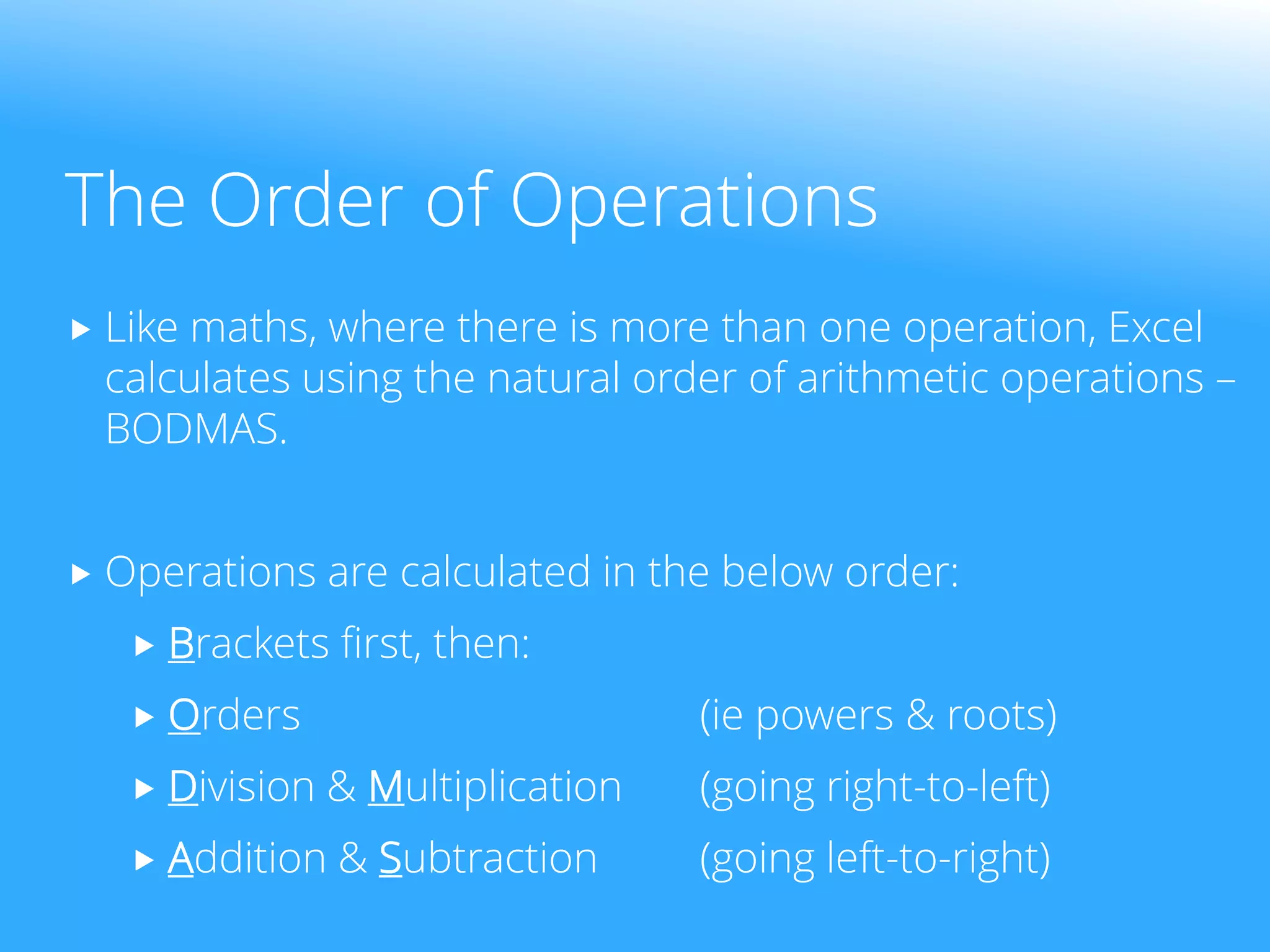 The Order of Operations
 Like maths, where there is more than one operation, Excel
calculates using the natural order of arithmetic operations –
BODMAS.
 Operations are calculated in the below order:
 Brackets first, then:
 Orders (ie powers & roots)
 Division & Multiplication (going right-to-left)
 Addition & Subtraction (going left-to-right)
 